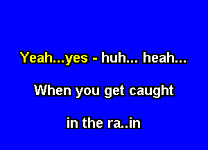 Yeah...yes - huh... heah...

When you get caught

in the ra..in