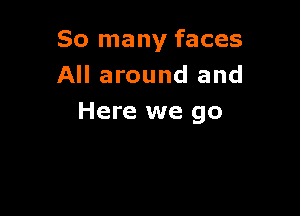 So many faces
All around and

Here we go