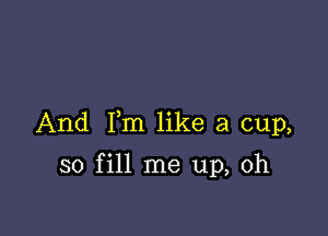 And Fm like a cup,

so fill me up, Oh