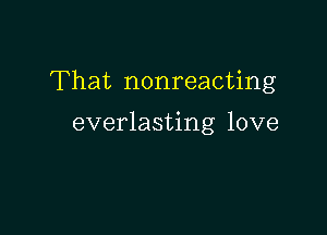 That nonreacting

everlasting love