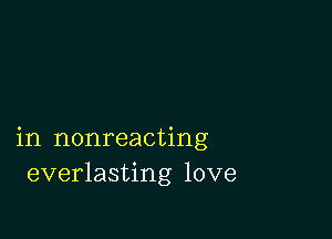 in nonreacting
everlasting love