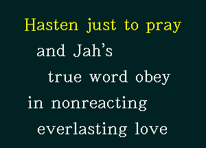 Hasten just to pray
and Jaws

true word obey

in nonreacting

everlasting love