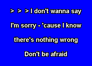 i? n, I don't wanna say

I'm sorry - 'cause I know

there's nothing wrong

Don't be afraid