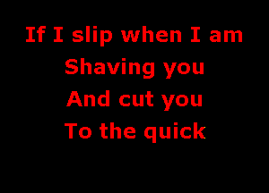 If I slip when I am
Shaving you

And cut you
To the quick