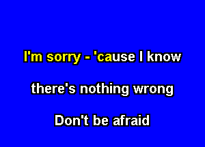 I'm sorry - 'cause I know

there's nothing wrong

Don't be afraid