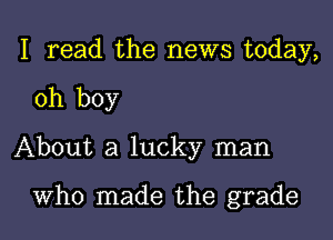 I read the news today,

oh boy

About a lucky man

Who made the grade