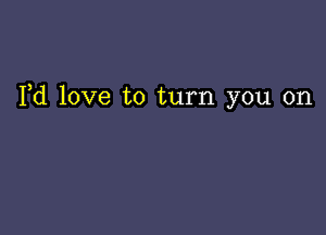 Yd love to turn you on