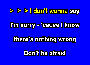 i? n, I don't wanna say

I'm sorry - 'cause I know

there's nothing wrong

Don't be afraid