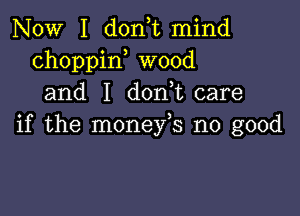 NOW I doan mind
choppin wood
and I don,t care

if the monefs no good