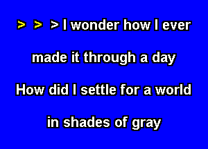 i) t. I wonder how I ever
made it through a day

How did I settle for a world

in shades of gray