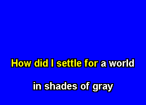 How did I settle for a world

in shades of gray