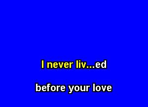 I never liv...ed

before your love