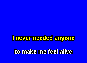 I never needed anyone

to make me feel alive