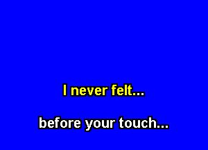 I never felt...

before your touch...