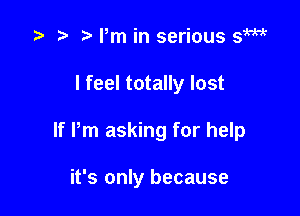 t ?' t Pm in serious s1W

I feel totally lost

If Pm asking for help

it's only because