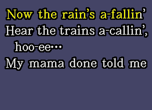 NOW the raink a-fallin,
Hear the trains a-callinK
hoo-eem

My mama done told me

Q