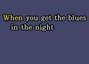 When you get the blues
in the night