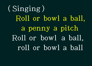 (Singing)
R011 or bowl a ball,
a penny a pitch

Roll 0r bowl 3 ball,
roll or bowl a ball