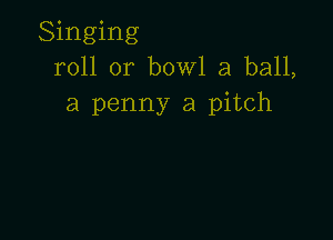 Singing
roll or bowl a ball,
a penny a pitch