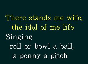 There stands me Wife,
the idol of me life
Singing
roll or bowl a ball,
a penny a pitch