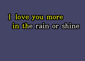 I love you more
in the rain or shine