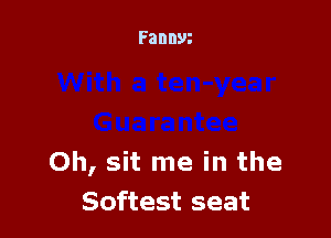 Oh, sit me in the
Softest seat