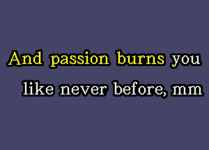 And passion burns you

like never before, mm