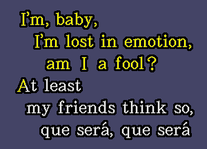 Fm, baby,
Fm lost in emotion,
am I a fool?
At least

my friends think so,

que serzil, que serail l