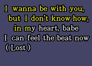 I wanna be with you,
but I d0n t know how,
in my heart, babe
I can feel the beat now

( Lost )

g