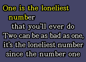 One is the loneliest
number
that you,ll ever do
TWO can be as bad as one,
its the loneliest number
since the number one