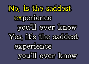 N0, is the saddest
experience
you,ll ever know
Yes, its the saddest
experience

you 11 ever know I