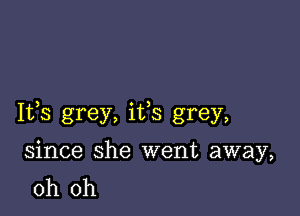 Ifs grey, ifs grey,

since she went away,
oh oh