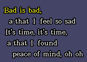 Bad is bad,

a-that I feel so sad
Ifs time, ifs time,
a-that I found

peace of mind, oh oh