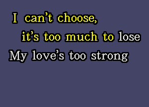 I can,t choose,

its too much to lose

My love s too strong