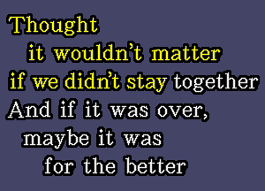 Thought

it wouldnk matter
if we didnbc stay together
And if it was over,

maybe it was
for the better