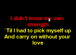 I didn't know my owh
strength

T I had to pick myself up
And carry on without your
love