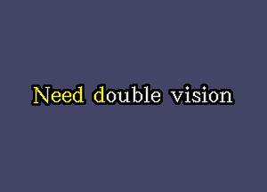 Need double Vision