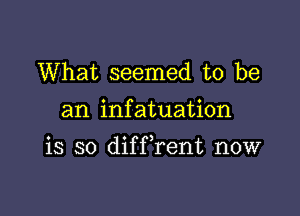 What seemed to be

an infatuation

is so difFrent now