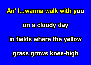 An' l...wanna walk with you

on a cloudy day

in fields where the yellow

grass grows knee-high