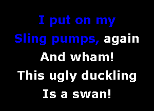 I put on my
Sling pumps, again

And wham!
This ugly duckling
Is a swan!