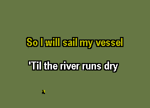 So I will sail my vessel

'Til the river runs dry