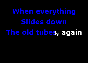 When everything
Slides down

The old tubes, again