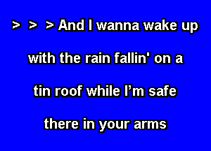 i3 ) And I wanna wake up
with the rain fallin' on a

tin roof while Pm safe

there in your arms