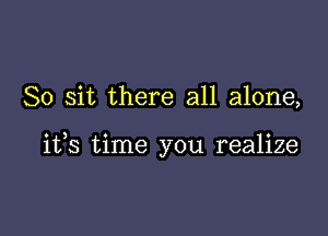 So sit there all alone,

ifs time you realize
