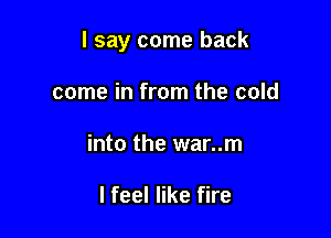 I say come back

come in from the cold
into the war..m

I feel like fire