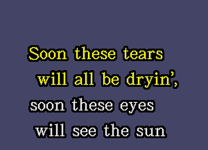 Soon these tears

will all be dryin,,

soon these eyes

Will see the sun