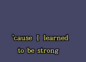 bause I learned

to be strong