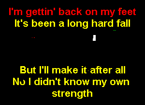I'm gettin' back on my feet
It's been a long hard-fall

But I'll make it-after all
No I didn't know my own
strength