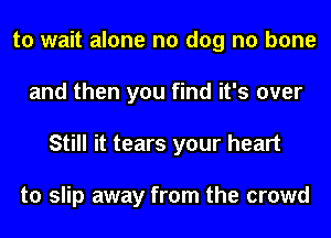 to wait alone no dog n0 bone
and then you find it's over
Still it tears your heart

to slip away from the crowd