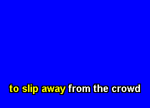 to slip away from the crowd